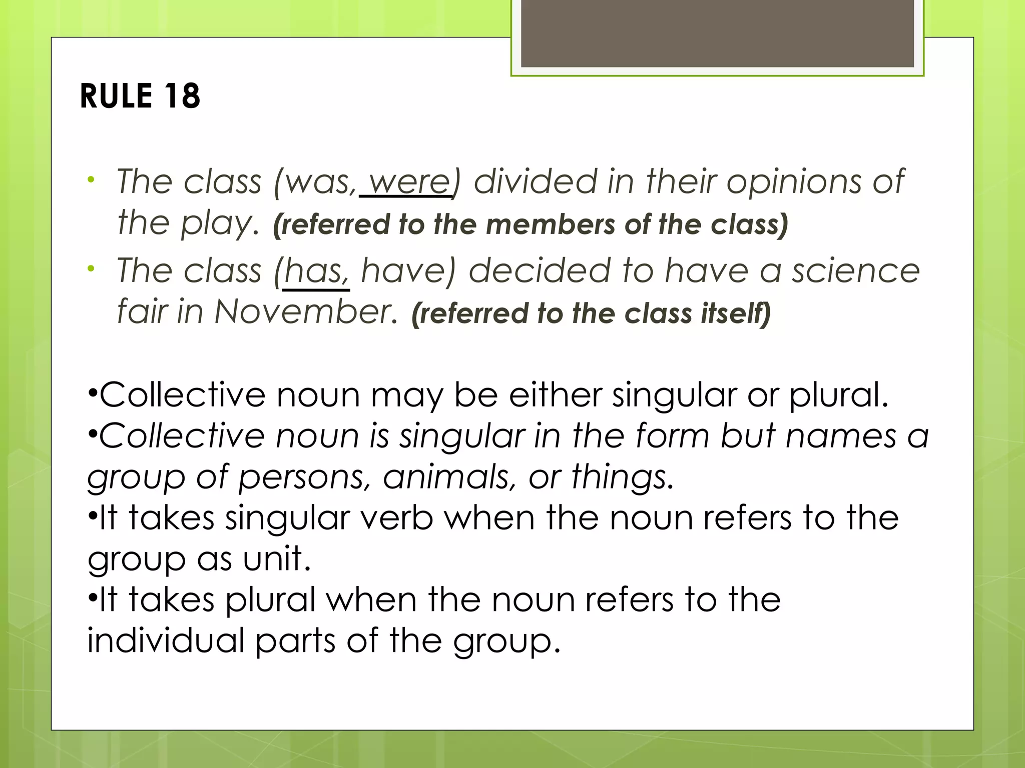 RULE 18 The class (was, were) divided in their opinions of the play.  (referred to the members of the class) The class (has, have) decided to have a science fair in November.  (referred to the class itself) Collective noun may be either singular or plural.  Collective noun is singular in the form but names a group of persons, animals, or things. It takes singular verb when the noun refers to the group as unit. It takes plural when the noun refers to the individual parts of the group. 