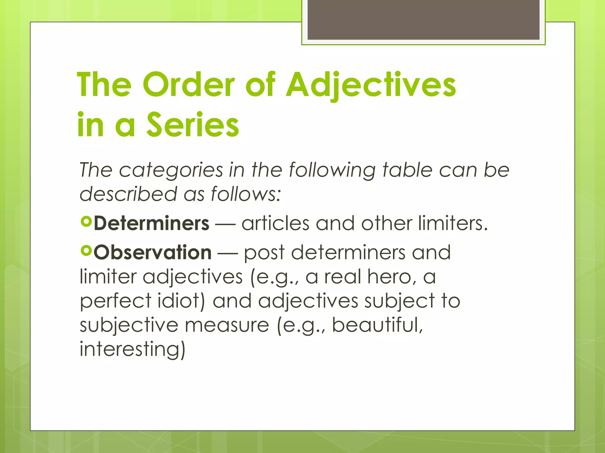The Order of Adjectives  in a Series The categories in the following table can be described as follows: Determiners  — articles and other limiters. Observation  — post determiners and limiter adjectives (e.g., a real hero, a perfect idiot) and adjectives subject to subjective measure (e.g., beautiful, interesting) 