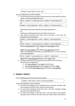 11
Subject + (was/ were) + (verb + ing) .. . . .
The past progressive is used to indicate:
 An action which was occurring in the past and was interrupted by another
action. In this case the general rule is:
When + subject 1 + simple past tense + subject 2 + past progressive. . . .
Or
Subject 1 + past progressive + when + subject 2 + simple past tense. . . .
When Mark came home, Martha was watching television.
Or
Martha was watching television when Mark came home.
 Two actions occurring at the same time in the past. In this case, the
following rules usually apply.
Subject 1 + past progressive + while + subject 2 + past progressive . . . .
Or
While + subject 1 + past progressive + subject 2 + past progressive . . . .
Martha was watching television while John was reading a book.
Or
While john was reading a book, Martha was watching television.
Note: the following construction is also possible, but it is not as common
as the preceding two.
While + subject 1 + past progressive + subject 2 + simple past . . . .
While Martha was watching television, John read a book.
 An action which was occurring at the some specific time in the past.
Example of past progressive:
John was walking to class when he lost his pen.
George was watching television when his brother called.
The student was reading while the professor was speaking.
F. PRESENT PERFECT
Use the following rule to form the present perfect.
Subject + (has/ have) + (verb in the past participle) . . . .
The present perfect is used to indicate:
 An action that happened at an indefinite time in the past. Example: John
has traveled around the world. (we don’t know when)
 An action that happened more than once in the past. Example: George
has seen this movie three times.
 An action that began in the past and is still occurring in the present.
Example: John has lived in the same house for twenty years (he still live in
 