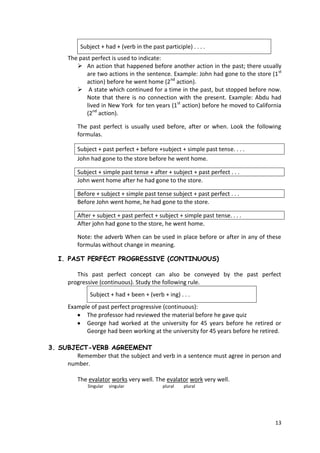 13
Subject + had + (verb in the past participle) . . . .
The past perfect is used to indicate:
 An action that happened before another action in the past; there usually
are two actions in the sentence. Example: John had gone to the store (1st
action) before he went home (2nd
action).
 A state which continued for a time in the past, but stopped before now.
Note that there is no connection with the present. Example: Abdu had
lived in New York for ten years (1st
action) before he moved to California
(2nd
action).
The past perfect is usually used before, after or when. Look the following
formulas.
Subject + past perfect + before +subject + simple past tense. . . .
John had gone to the store before he went home.
Subject + simple past tense + after + subject + past perfect . . .
John went home after he had gone to the store.
Before + subject + simple past tense subject + past perfect . . .
Before John went home, he had gone to the store.
After + subject + past perfect + subject + simple past tense. . . .
After john had gone to the store, he went home.
Note: the adverb When can be used in place before or after in any of these
formulas without change in meaning.
I. PAST PERFECT PROGRESSIVE (CONTINUOUS)
This past perfect concept can also be conveyed by the past perfect
progressive (continuous). Study the following rule.
Subject + had + been + (verb + ing) . . .
Example of past perfect progressive (continuous):
The professor had reviewed the material before he gave quiz
George had worked at the university for 45 years before he retired or
George had been working at the university for 45 years before he retired.
3. SUBJECT-VERB AGREEMENT
Remember that the subject and verb in a sentence must agree in person and
number.
The evalator works very well. The evalator work very well.
Singular singular plural plural
 