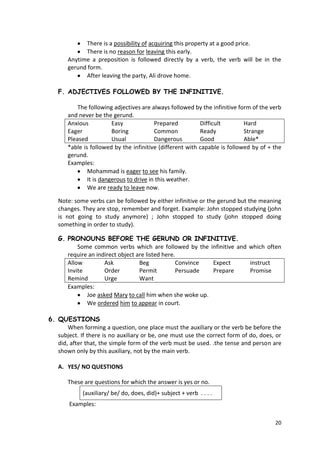 20
There is a possibility of acquiring this property at a good price.
There is no reason for leaving this early.
Anytime a preposition is followed directly by a verb, the verb will be in the
gerund form.
After leaving the party, Ali drove home.
F. ADJECTIVES FOLLOWED BY THE INFINITIVE.
The following adjectives are always followed by the infinitive form of the verb
and never be the gerund.
Anxious Easy Prepared Difficult Hard
Eager Boring Common Ready Strange
Pleased Usual Dangerous Good Able*
*able is followed by the infinitive (different with capable is followed by of + the
gerund.
Examples:
Mohammad is eager to see his family.
It is dangerous to drive in this weather.
We are ready to leave now.
Note: some verbs can be followed by either infinitive or the gerund but the meaning
changes. They are stop, remember and forget. Example: John stopped studying (john
is not going to study anymore) ; John stopped to study (john stopped doing
something in order to study).
G. PRONOUNS BEFORE THE GERUND OR INFINITIVE.
Some common verbs which are followed by the infinitive and which often
require an indirect object are listed here.
Allow Ask Beg Convince Expect instruct
Invite Order Permit Persuade Prepare Promise
Remind Urge Want
Examples:
Joe asked Mary to call him when she woke up.
We ordered him to appear in court.
6. QUESTIONS
When forming a question, one place must the auxiliary or the verb be before the
subject. If there is no auxiliary or be, one must use the correct form of do, does, or
did, after that, the simple form of the verb must be used. .the tense and person are
shown only by this auxiliary, not by the main verb.
A. YES/ NO QUESTIONS
These are questions for which the answer is yes or no.
(auxiliary/ be/ do, does, did)+ subject + verb . . . .
Examples:
 