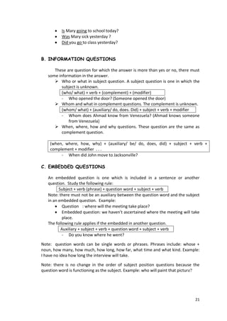 21
Is Mary going to school today?
Was Mary sick yesterday ?
Did you go to class yesterday?
B. INFORMATION QUESTIONS
These are question for which the answer is more than yes or no, there must
some information in the answer.
 Who or what in subject question. A subject question is one in which the
subject is unknown.
(who/ what) + verb + (complement) + (modifier)
- Who opened the door? (Someone opened the door)
 Whom and what in complement questions. The complement is unknown.
(whom/ what) + (auxiliary/ do, does. Did) + subject + verb + modifier
- Whom does Ahmad know from Venezuela? (Ahmad knows someone
from Venezuela)
 When, where, how and why questions. These question are the same as
complement question.
(when, where, how, why) + (auxiliary/ be/ do, does, did) + subject + verb +
complement + modifier . . .
- When did John move to Jacksonville?
C. EMBEDDED QUESTIONS
An embedded question is one which is included in a sentence or another
question. Study the following rule:
Subject + verb (phrase) + question word + subject + verb
Note: there must not be an auxiliary between the question word and the subject
in an embedded question. Example:
Question : where will the meeting take place?
Embedded question: we haven’t ascertained where the meeting will take
place.
The following rule applies if the embedded in another question.
Auxiliary + subject + verb + question word + subject + verb
- Do you know where he went?
Note: question words can be single words or phrases. Phrases include: whose +
noun, how many, how much, how long, how far, what time and what kind. Example:
I have no idea how long the interview will take.
Note: there is no change in the order of subject position questions because the
question word is functioning as the subject. Example: who will paint that picture?
 