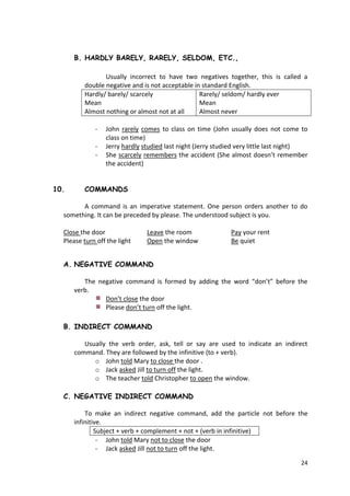 24
B. HARDLY BARELY, RARELY, SELDOM, ETC.,
Usually incorrect to have two negatives together, this is called a
double negative and is not acceptable in standard English.
Hardly/ barely/ scarcely
Mean
Almost nothing or almost not at all
Rarely/ seldom/ hardly ever
Mean
Almost never
- John rarely comes to class on time (John usually does not come to
class on time)
- Jerry hardly studied last night (Jerry studied very little last night)
- She scarcely remembers the accident (She almost doesn’t remember
the accident)
10. COMMANDS
A command is an imperative statement. One person orders another to do
something. It can be preceded by please. The understood subject is you.
Close the door Leave the room Pay your rent
Please turn off the light Open the window Be quiet
A. NEGATIVE COMMAND
The negative command is formed by adding the word “don’t” before the
verb.
Don’t close the door
Please don’t turn off the light.
B. INDIRECT COMMAND
Usually the verb order, ask, tell or say are used to indicate an indirect
command. They are followed by the infinitive (to + verb).
o John told Mary to close the door .
o Jack asked Jill to turn off the light.
o The teacher told Christopher to open the window.
C. NEGATIVE INDIRECT COMMAND
To make an indirect negative command, add the particle not before the
infinitive.
Subject + verb + complement + not + (verb in infinitive)
- John told Mary not to close the door
- Jack asked Jill not to turn off the light.
 