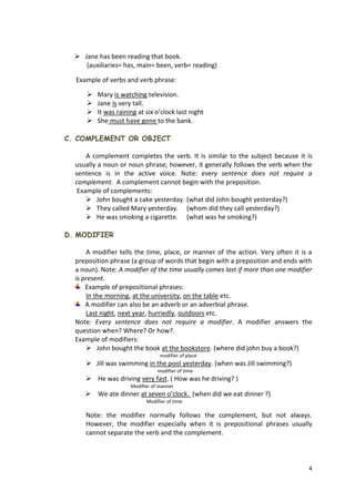 4
 Jane has been reading that book.
(auxiliaries= has, main= been, verb= reading)
Example of verbs and verb phrase:
 Mary is watching television.
 Jane is very tall.
 It was raining at six o’clock last night
 She must have gone to the bank.
C. COMPLEMENT OR OBJECT
A complement completes the verb. It is similar to the subject because it is
usually a noun or noun phrase; however, it generally follows the verb when the
sentence is in the active voice. Note: every sentence does not require a
complement. A complement cannot begin with the preposition.
Example of complements:
 John bought a cake yesterday. (what did John bought yesterday?)
 They called Mary yesterday. (whom did they call yesterday?)
 He was smoking a cigarette. (what was he smoking?)
D. MODIFIER
A modifier tells the time, place, or manner of the action. Very often it is a
preposition phrase (a group of words that begin with a preposition and ends with
a noun). Note: A modifier of the time usually comes last if more than one modifier
is present.
Example of prepositional phrases:
In the morning, at the university, on the table etc.
A modifier can also be an adverb or an adverbial phrase.
Last night, next year, hurriedly, outdoors etc.
Note: Every sentence does not require a modifier. A modifier answers the
question when? Where? Or how?.
Example of modifiers:
 John bought the book at the bookstore. (where did john buy a book?)
modifier of place
 Jill was swimming in the pool yesterday. (when was Jill swimming?)
modifier of time
 He was driving very fast. ( How was he driving? )
Modifier of manner
 We ate dinner at seven o’clock. (when did we eat dinner ?)
Modifier of time
Note: the modifier normally follows the complement, but not always.
However, the modifier especially when it is prepositional phrases usually
cannot separate the verb and the complement.
 