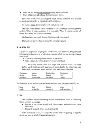 6
There are too many advertisements during television shows.
There is too much advertising during television shows.
Some non-count nouns, such as food, meat, money, and sand. May be used
as count nouns in order to indicate the different types.
He studies meats. (for example, beef, pork, lamb, etc)
The word “time” can be either countable or non- countable depending on the
context. When it means occasion, it is countable. When it means number of
hours, days, years, etc. it is non-countable.
We have spent too much time on this homework. (non-count)
She has been late for class six times this semester. (count)
B. A AND AN
A or an can be precede only singular count nouns, they mean one. They can used
in the general statement or to introduce a subject whish has not been previously
mentioned.
A baseball is round (general- means all baseballs)
I saw a boy in the street. (we don’t know which boy)
An is used before words that begin with a vowel sound. A is used
before words that begin with a consonant sound. But for the following words
begin with a consonant sound and thus must always preceded by a.
European eulogy Euphemism Eucalyptus
House Home Heavy Half
uniform University universal Union
The following words begin with vowel sound and thus must always preceded by an.
hour heir Herbal honor
uncle umbrella unnatural understanding
C. THE
The is used to indicate something that we already know about or something
that is common knowledge.
The boy in the corner is my friend. (the speaker and the listener know
which boy)
The earth is round. (there is only one earth)
With non-count nouns, one uses the article “the” if speaking in specific
terms, but uses no article if speaking in general.
 