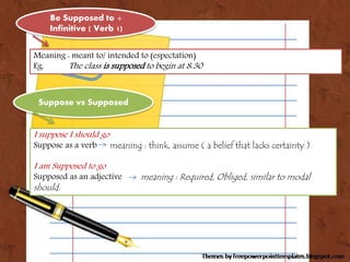 Suppose vs Supposed
Meaning : meant to/ intended to (espectation)
Eg. The class is supposed to begin at 8.30
Be Supposed t...