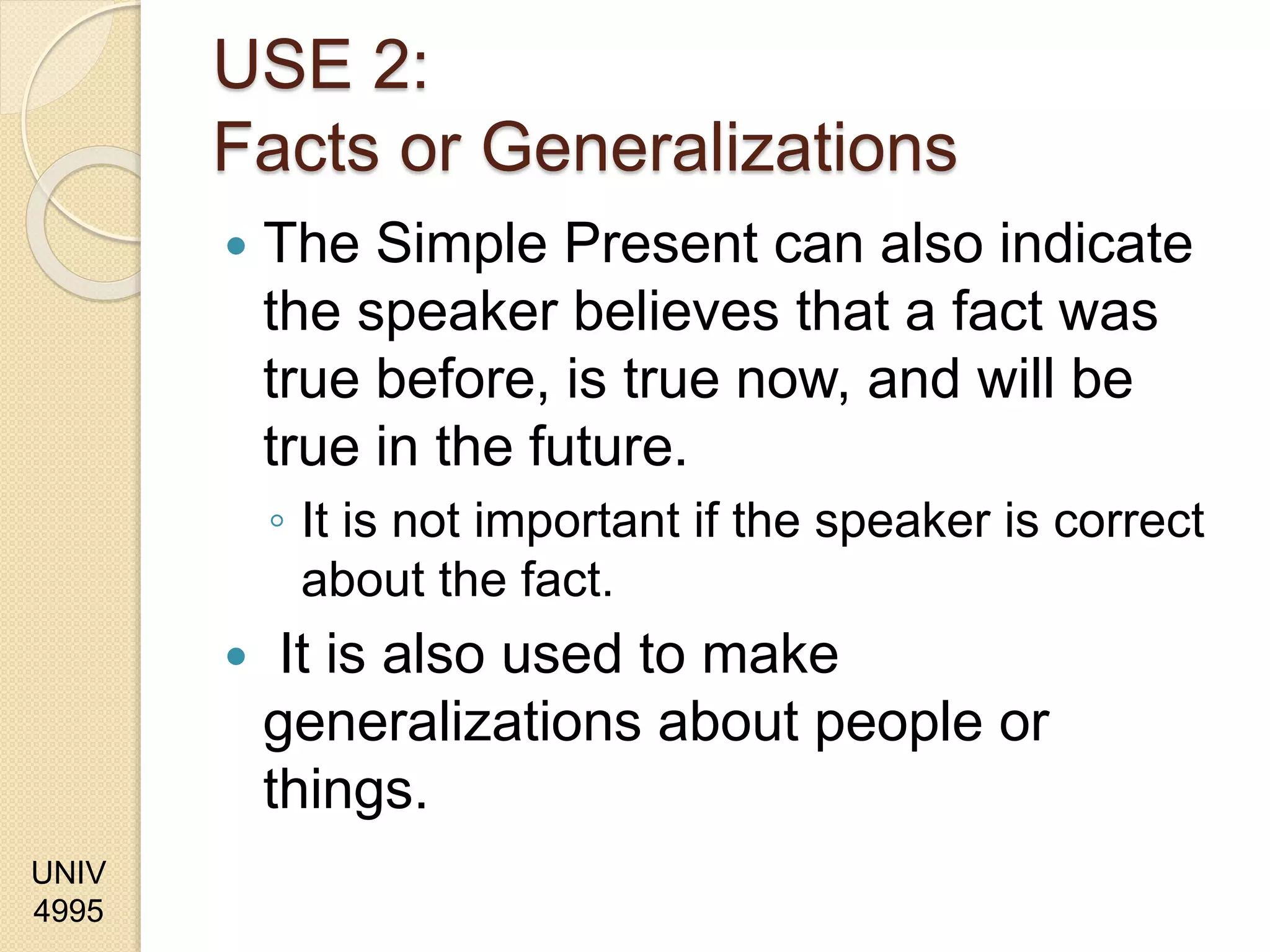 UNIV
4995
USE 2:
Facts or Generalizations
 The Simple Present can also indicate
the speaker believes that a fact was
true before, is true now, and will be
true in the future.
◦ It is not important if the speaker is correct
about the fact.
 It is also used to make
generalizations about people or
things.
 