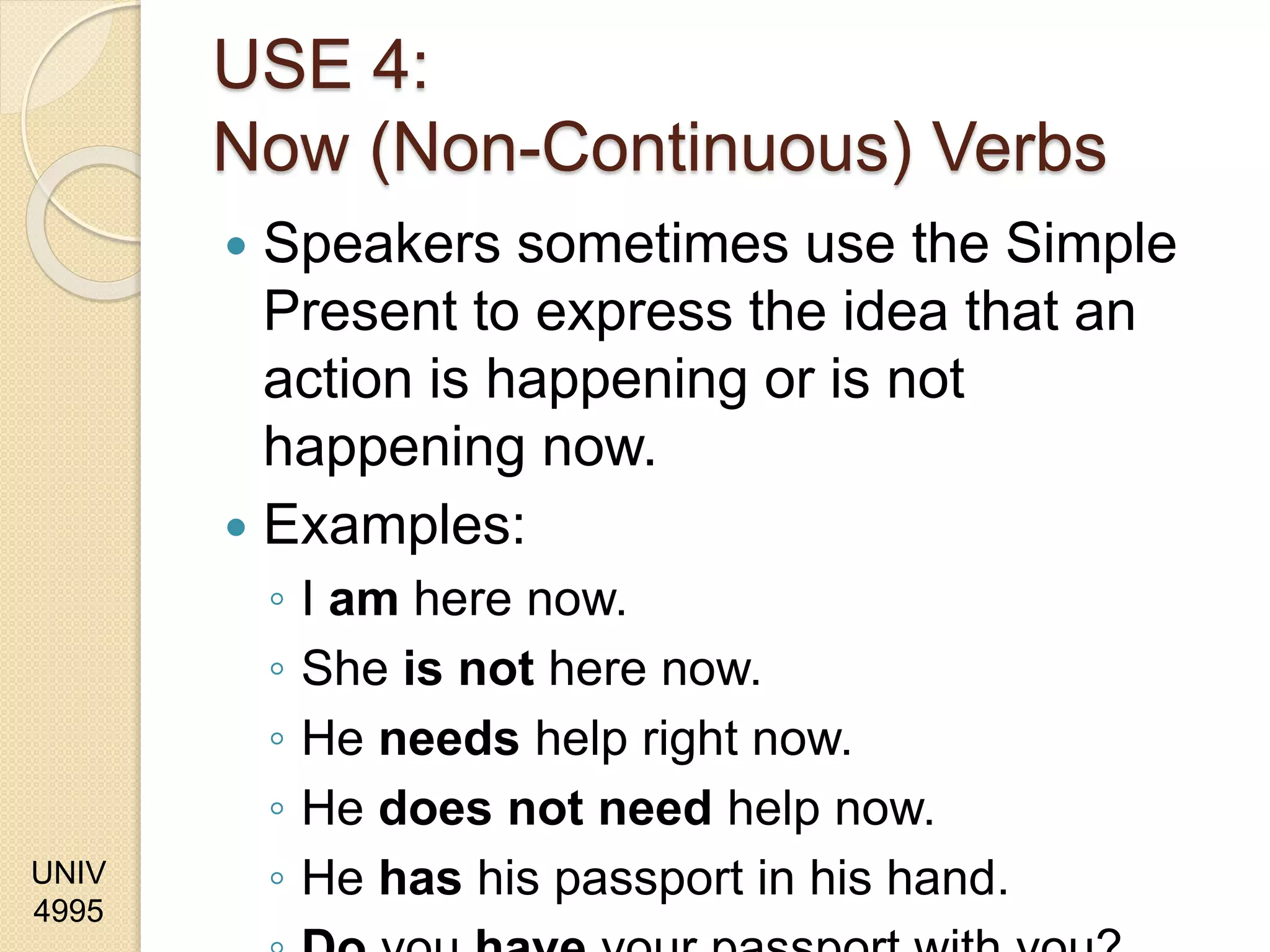 UNIV
4995
USE 4:
Now (Non-Continuous) Verbs
 Speakers sometimes use the Simple
Present to express the idea that an
action is happening or is not
happening now.
 Examples:
◦ I am here now.
◦ She is not here now.
◦ He needs help right now.
◦ He does not need help now.
◦ He has his passport in his hand.
 