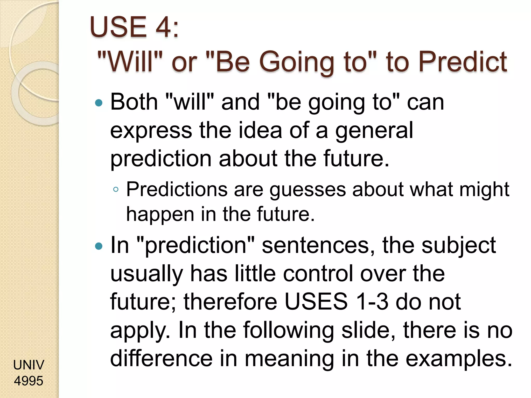UNIV
4995
USE 4:
"Will" or "Be Going to" to Predict
 Both "will" and "be going to" can
express the idea of a general
prediction about the future.
◦ Predictions are guesses about what might
happen in the future.
 In "prediction" sentences, the subject
usually has little control over the
future; therefore USES 1-3 do not
apply. In the following slide, there is no
difference in meaning in the examples.
 