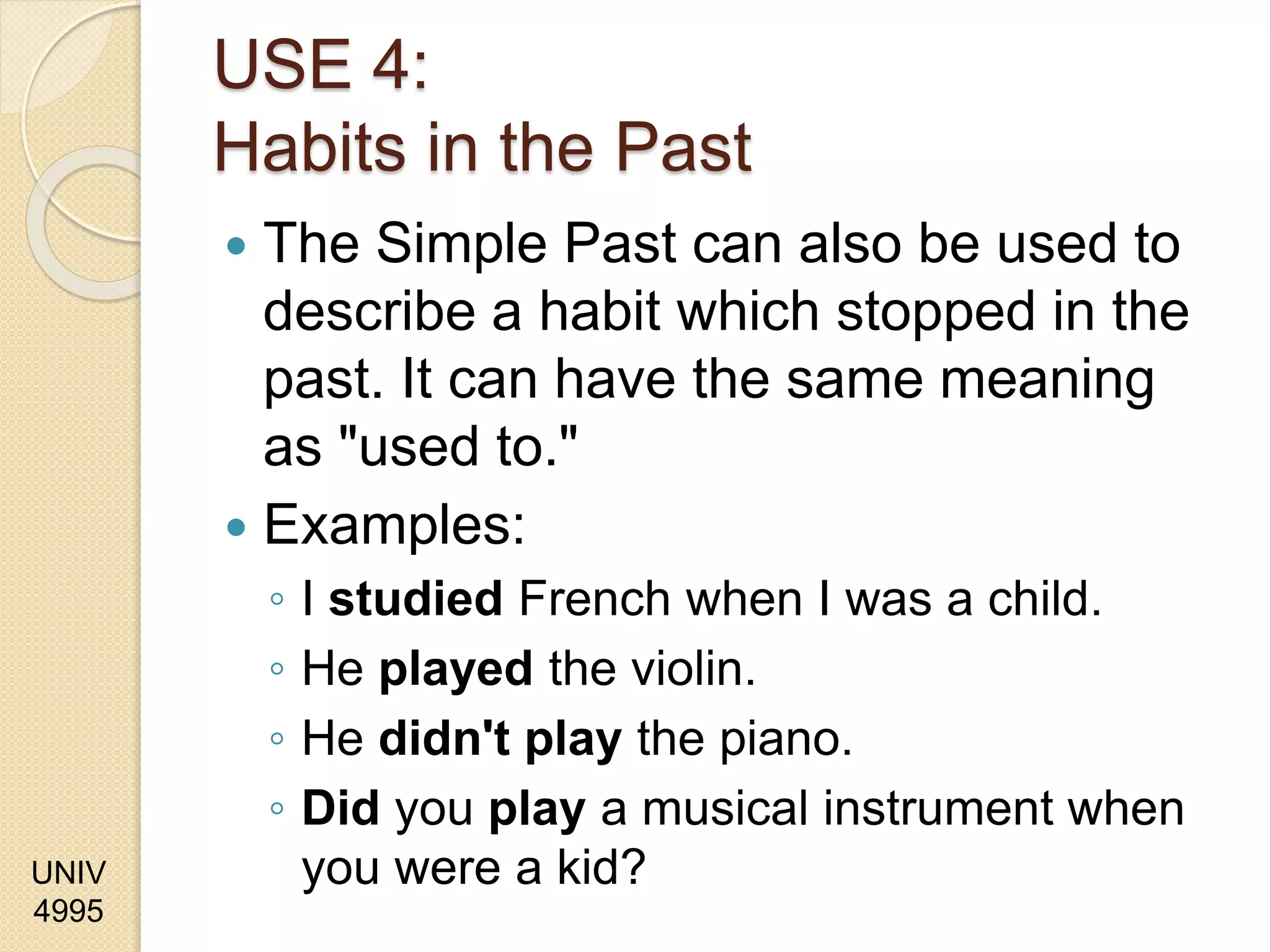 UNIV
4995
USE 4:
Habits in the Past
 The Simple Past can also be used to
describe a habit which stopped in the
past. It can have the same meaning
as "used to."
 Examples:
◦ I studied French when I was a child.
◦ He played the violin.
◦ He didn't play the piano.
◦ Did you play a musical instrument when
you were a kid?
 