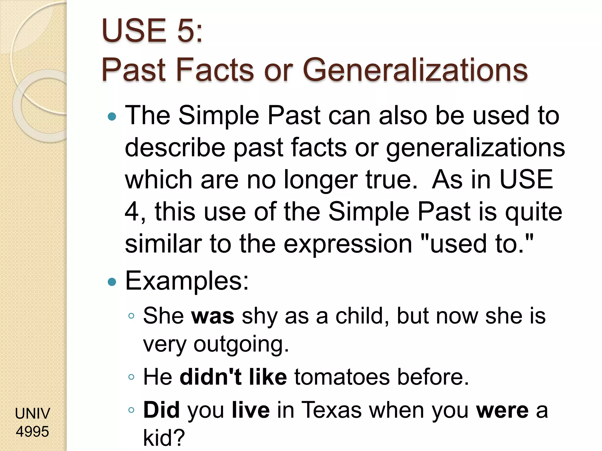 UNIV
4995
USE 5:
Past Facts or Generalizations
 The Simple Past can also be used to
describe past facts or generalizations
which are no longer true. As in USE
4, this use of the Simple Past is quite
similar to the expression "used to."
 Examples:
◦ She was shy as a child, but now she is
very outgoing.
◦ He didn't like tomatoes before.
◦ Did you live in Texas when you were a
kid?
 