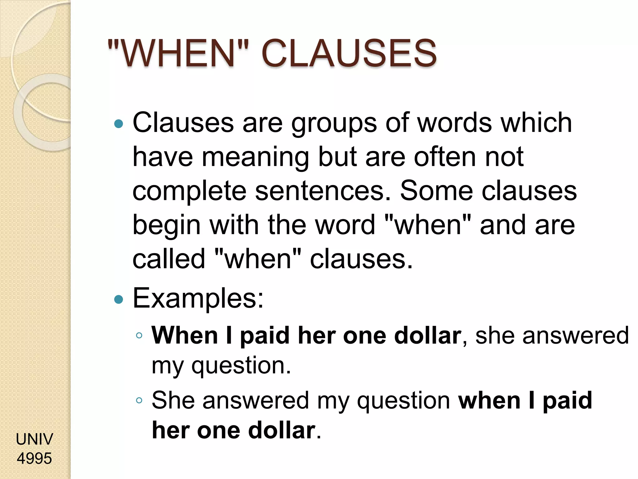 UNIV
4995
"WHEN" CLAUSES
 Clauses are groups of words which
have meaning but are often not
complete sentences. Some clauses
begin with the word "when" and are
called "when" clauses.
 Examples:
◦ When I paid her one dollar, she answered
my question.
◦ She answered my question when I paid
her one dollar.
 