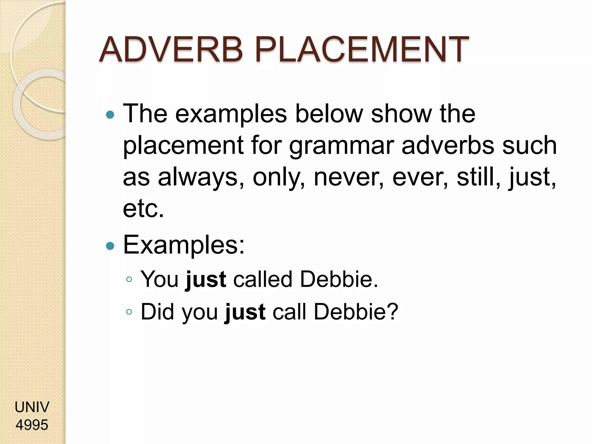 UNIV
4995
ADVERB PLACEMENT
 The examples below show the
placement for grammar adverbs such
as always, only, never, ever, still, just,
etc.
 Examples:
◦ You just called Debbie.
◦ Did you just call Debbie?
 