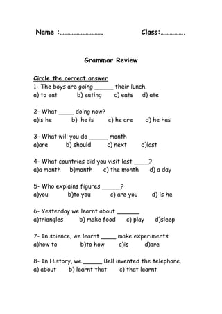 Name :……………………….             Class:…………….<br />Grammar Review<br />Circle the correct answer<br />1- The boys are going _____ their lunch.<br />a) to eat           b) eating       c) eats     d) ate <br />2- What ____ doing now?<br />a)is he           b)  he is        c) he are       d) he has<br />3- What will you do _____ month<br />a)are          b) should         c) next        d)last <br />4- What countries did you visit last ____?<br />a)a month     b)month      c) the month      d) a day<br />5- Who explains figures _____?<br />a)you           b)to you           c) are you        d) is he  <br />6- Yesterday we learnt about ______ .<br />a)triangles         b) make food      c) play      d)sleep<br />7- In science, we learnt ____ make experiments.<br />a)how to             b)to how        c)is         d)are <br />8- In History, we _____ Bell invented the telephone.<br />a) about       b) learnt that       c) that learnt <br />