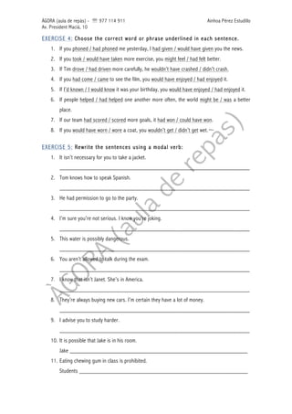 ÀGORA (aula de repàs) - ' 977 114 911 Ainhoa Pérez Estudillo
Av. President Macià, 10
EXERCISE 4: Choose the correct word or phrase underlined in each sentence.
1. If you phoned / had phoned me yesterday, I had given / would have given you the news.
2. If you took / would have taken more exercise, you might feel / had felt better.
3. If Tim drove / had driven more carefully, he wouldn’t have crashed / didn’t crash.
4. If you had come / came to see the film, you would have enjoyed / had enjoyed it.
5. If I’d known / I would know it was your birthday, you would have enjoyed / had enjoyed it.
6. If people helped / had helped one another more often, the world might be / was a better
place.
7. If our team had scored / scored more goals, it had won / could have won.
8. If you would have worn / wore a coat, you wouldn’t get / didn’t get wet.
EXERCISE 5: Rewrite the sentences using a modal verb:
1. It isn’t necessary for you to take a jacket.
______________________________________________________________
2. Tom knows how to speak Spanish.
______________________________________________________________
3. He had permission to go to the party.
______________________________________________________________
4. I’m sure you’re not serious. I know you’re joking.
______________________________________________________________
5. This water is possibly dangerous.
______________________________________________________________
6. You aren’t allowed to talk during the exam.
______________________________________________________________
7. I know that isn’t Janet. She’s in America.
______________________________________________________________
8. They’re always buying new cars. I’m certain they have a lot of money.
______________________________________________________________
9. I advise you to study harder.
______________________________________________________________
10. It is possible that Jake is in his room.
Jake __________________________________________________________
11. Eating chewing gum in class is prohibited.
Students _______________________________________________________
 