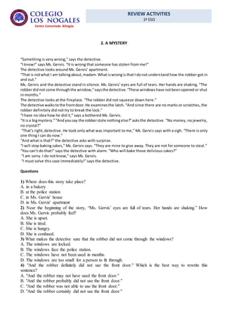REVIEW ACTIVITIES
1º ESO
Centro Concertado Bilingüe
2. A MYSTERY
“Something is very wrong,” says the detective.
“I know!” says Ms. Gervis. “It is wrong that someone has stolen from me!”
The detective looks around Ms. Gervis’ apartment.
“That is notwhat I am talkingabout,madam.What iswrongis that I donot understand how the robber got in
and out.”
Ms. Gervis and the detective stand in silence. Ms. Gervis’ eyes are full of tears. Her hands are shaking. “The
robberdidnot come throughthe window,”saysthe detective.“These windowshave notbeenopened or shut
in months.”
The detective looks at the fireplace. “The robber did not squeeze down here.”
The detective walkstothe frontdoor.He examinesthe latch. “And since there are no marks or scratches, the
robber definitely did not try to break the lock.”
“I have no idea how he did it,” says a bothered Ms. Gervis.
“It isa bigmystery.”“Andyousay the robberstole nothingelse?”asksthe detective. “No money, no jewelry,
no crystal?”
“That’s right,detective. He took only what was important to me,” Ms. Gervis says with a sigh. “There is only
one thing I can do now.”
“And what is that?” the detective asks with surprise.
“I will stop baking cakes,” Ms. Gervis says. “They are mine to give away. They are not for someone to steal.”
“You can’t do that!” says the detective with alarm. “Who will bake those delicious cakes?”
“I am sorry. I do not know,” says Ms. Gervis.
“I must solve this case immediately!” says the detective.
Questions
1) Where does this story take place?
A. in a bakery
B. at the police station
C. in Ms. Gervis' house
D. in Ms. Gervis' apartment
2) Near the beginning of the story, “Ms. Gervis’ eyes are full of tears. Her hands are shaking.” How
does Ms. Gervis probably feel?
A. She is upset.
B. She is tired.
C. She is hungry.
D. She is confused.
3) What makes the detective sure that the robber did not come through the windows?
A. The windows are locked.
B. The windows face the police station.
C. The windows have not been used in months.
D. The windows are too small for a person to fit through.
4) "And the robber definitely did not use the front door." Which is the best way to rewrite this
sentence?
A. "And the robber may not have used the front door."
B. "And the robber probably did not use the front door."
C. "And the robber was not able to use the front door."
D. "And the robber certainly did not use the front door."
 