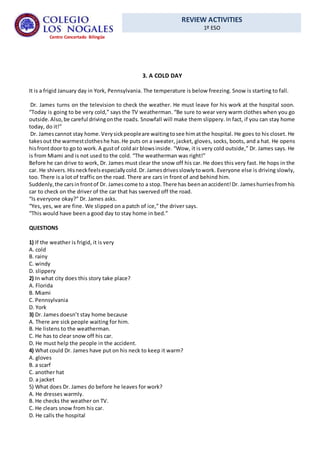 REVIEW ACTIVITIES
1º ESO
Centro Concertado Bilingüe
3. A COLD DAY
It is a frigid January day in York, Pennsylvania. The temperature is below freezing. Snow is starting to fall.
Dr. James turns on the television to check the weather. He must leave for his work at the hospital soon.
“Today is going to be very cold,” says the TV weatherman. “Be sure to wear very warm clothes when you go
outside.Also,be careful drivingonthe roads. Snowfall will make them slippery. In fact, if you can stay home
today, do it!”
Dr. Jamescannot stay home.Verysickpeopleare waitingtosee himatthe hospital. He goes to his closet. He
takesout the warmestclotheshe has.He puts on a sweater, jacket, gloves, socks, boots, and a hat. He opens
hisfrontdoor to go to work.A gustof coldair blowsinside. “Wow, it is very cold outside,” Dr. James says. He
is from Miami and is not used to the cold. “The weatherman was right!”
Before he can drive to work, Dr. James must clear the snow off his car. He does this very fast. He hops in the
car. He shivers.Hisneckfeelsespeciallycold.Dr.Jamesdrivesslowlytowork. Everyone else is driving slowly,
too. There is a lot of traffic on the road. There are cars in front of and behind him.
Suddenly,the carsinfrontof Dr. Jamescome to a stop.There has beenanaccident!Dr. Jameshurriesfromhis
car to check on the driver of the car that has swerved off the road.
“Is everyone okay?” Dr. James asks.
“Yes, yes, we are fine. We slipped on a patch of ice,” the driver says.
“This would have been a good day to stay home in bed.”
QUESTIONS
1) If the weather is frigid, it is very
A. cold
B. rainy
C. windy
D. slippery
2) In what city does this story take place?
A. Florida
B. Miami
C. Pennsylvania
D. York
3) Dr. James doesn’t stay home because
A. There are sick people waiting for him.
B. He listens to the weatherman.
C. He has to clear snow off his car.
D. He must help the people in the accident.
4) What could Dr. James have put on his neck to keep it warm?
A. gloves
B. a scarf
C. another hat
D. a jacket
5) What does Dr. James do before he leaves for work?
A. He dresses warmly.
B. He checks the weather on TV.
C. He clears snow from his car.
D. He calls the hospital
 