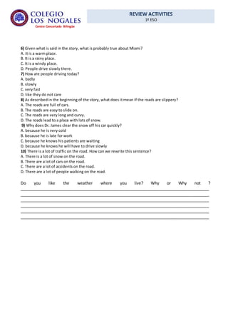 REVIEW ACTIVITIES
1º ESO
Centro Concertado Bilingüe
6) Given what is said in the story, what is probably true about Miami?
A. It is a warm place.
B. It is a rainy place.
C. It is a windy place.
D. People drive slowly there.
7) How are people driving today?
A. badly
B. slowly
C. very fast
D. like they do not care
8) As described in the beginning of the story, what does it mean if the roads are slippery?
A. The roads are full of cars.
B. The roads are easy to slide on.
C. The roads are very long and curvy.
D. The roads lead to a place with lots of snow.
9) Why does Dr. James clear the snow off his car quickly?
A. because he is very cold
B. because he is late for work
C. because he knows his patients are waiting
D. because he knows he will have to drive slowly
10) There is a lot of traffic on the road. How can we rewrite this sentence?
A. There is a lot of snow on the road.
B. There are a lot of cars on the road.
C. There are a lot of accidents on the road.
D. There are a lot of people walking on the road.
Do you like the weather where you live? Why or Why not ?
__________________________________________________________________________________
__________________________________________________________________________________
__________________________________________________________________________________
__________________________________________________________________________________
__________________________________________________________________________________
__________________________________________________________________________________
 