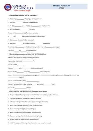 REVIEW ACTIVITIES
1º ESO
Centro Concertado Bilingüe
6. Complete the sentences with the PAST SIMPLE.
1. We (not go) __________ shopping yesterdayafternoon.
2. She (put)__________ the letter inthe envelope.
3. He (be) __________ late, sohe (take)__________ a taxi to the station.
4. Ana (not believe)_____________ mystory.
5. Jack (tell)__________ me a funnyjoke yesterday.
6. _____ they________ (win) the football matchlast Saturday?
7. (be) _______ the weather bad yesterday?
8. We (stay) __________ at home and(watch) __________ some videos.
9. I (not clean) __________ mybedroom, so mymother (not be)__________ veryhappy.
10. (visit) ______ you _______ your best friend?
7. Complete the conversation with the PAST CONTINUOUS form.
Mother:What were you doing yesterdayafternoon?
Sam andJo:We (watch) ______________ TV.
Susan:I (read) __________.
Mother:_______ John _____________ (do)his homework?
Susan:No, he __________. He (play) ______________ computer games.
John:I _______________ (not play) computer games. I _________________ (do)myhomework. Susan, what _______ you
_______________ (read)?
Susan:A school book! I (study) __________________.
Mother:Be quiet! Don’t argue. Andwhat ______ your father ___________ (do)?
Susan:He ________________ (sleep)!
8. PAST SIMPLE or PAST CONTINUOUS.Choose the correct option.
1. Theyheard/were hearing strange noiseswhiletheywere walkingpast the oldhouse.
2. I walked/was walking home whenI sawa car accident.
3. Kate was waiting for me whenI arrived/was arriving at the cinema.
4. While she cycled/was cycling to school, it startedto rain.
5. It was snowing whenI got up/wasgettingup.
6. While I did/was doing myhomework, the phone rang.
7. We were runningwhenBenbroke/wasbreaking his leg.
8. He was falling/fell asleepwhile he was watchingTV.
9. I didn’t listen/wasn’t listeningwhenthe teacher gave us our homework.
 