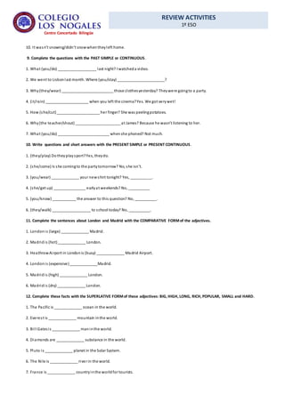 REVIEW ACTIVITIES
1º ESO
Centro Concertado Bilingüe
10. It wasn’t snowing/didn’t snowwhentheyleft home.
9. Complete the questions with the PAST SIMPLE or CONTINUOUS.
1. What (you/do) __________________ last night? I watcheda video.
2. We went to Lisbonlast month. Where (you/stay) ______________________?
3. Why(they/wear) ________________________ those clothesyesterday? Theywere goingto a party.
4. (it/rain) ____________________ when you left the cinema?Yes. We got verywet!
5. How (she/cut)____________________ her finger? She was peelingpotatoes.
6. Why(the teacher/shout) _____________________ at James? Because he wasn’t listening to her.
7. What (you/do) ________________________ whenshe phoned? Not much.
10. Write questions and short answers with the PRESENT SIMPLE or PRESENT CONTINUOUS.
1. (they/play) Dotheyplaysport?Yes, theydo.
2. (she/come) Is she comingto the partytomorrow? No, she isn’t.
3. (you/wear) _____________ your newshirt tonight? Yes, __________.
4. (she/get up) _______________ earlyat weekends? No, __________
5. (you/know) ___________ the answer to this question? No, __________.
6. (they/walk) __________________ to school today? No, __________.
11. Complete the sentences about London and Madrid with the COMPARATIVE FORMof the adjectives.
1. Londonis (large) _____________ Madrid.
2. Madridis (hot)_____________ London.
3. HeathrowAirport in Londonis (busy) _____________ Madrid Airport.
4. Londonis (expensive)_____________Madrid.
5. Madridis (high) _____________ London.
6. Madridis (dry) _____________ London.
12. Complete these facts with the SUPERLATIVE FORMof these adjectives: BIG, HIGH, LONG, RICH, POPULAR, SMALL and HARD.
1. The Pacific is _____________ ocean in the world.
2. Everest is _____________ mountain inthe world.
3. Bill Gatesis _____________ maninthe world.
4. Diamonds are _____________ substance in the world.
5. Pluto is _____________ planet in the Solar System.
6. The Nile is _____________ river in the world.
7. France is _____________ countryinthe worldfor tourists.
 