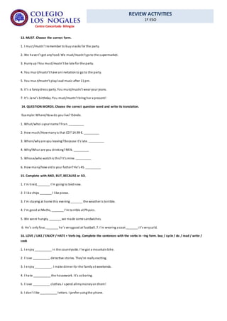 REVIEW ACTIVITIES
1º ESO
Centro Concertado Bilingüe
13. MUST. Choose the correct form.
1. I must/mustn’t remember to buysnacks for the party.
2. We haven’t got anyfood. We must/mustn’t goto the supermarket.
3. Hurryup! You must/mustn’t be late for the party.
4. You must/mustn’t have aninvitationto go to the party.
5. You must/mustn’t playloud music after 11 pm.
6. It’s a fancydress party. You must/mustn’t wear your jeans.
7. It’s Jane’s birthday. You must/mustn’t bring her a present!
14. QUESTION WORDS.Choose the correct question word and write its translation.
Example: Where/Howdo youlive? Dónde.
1. What/whois your name?Fran. _________
2. How much/Howmanyis that CD? 14.99 €. _________
3. When/whyare youleaving?Because it’s late. _________
4. Why/What are you drinking?Milk. _________
5. Whose/who watchis this?It’s mine. _________
6. How many/how oldis your father?He’s 45. _________
15. Complete with AND, BUT, BECAUSE or SO.
1. I’m tired, _______ I’m going to bednow.
2. I like chips _______ I like pizzas.
3. I’m staying at home this evening _______ the weather is terrible.
4. I’m good at Maths, _______ I’m terrible at Physics.
5. We were hungry, _______ we made some sandwiches.
6. He’s onlyfour, _______ he’s verygood at football. 7. I’m wearing a coat _______ it’s verycold.
16. LOVE / LIKE / ENJOY / HATE + Verb-ing. Complete the sentences with the verbs in –ing form. buy / cycle / do / read / write /
cook
1. I enjoy__________ in the countryside. I’ve got a mountainbike.
2. I love __________ detective stories. They’re reallyexciting.
3. I enjoy__________. I make dinner for the familyat weekends.
4. I hate __________ the housework. It’s soboring.
5. I love __________ clothes. I spend allmymoneyon them!
6. I don’t like __________ letters. I prefer usingthe phone.
 