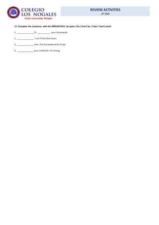 REVIEW ACTIVITIES
1º ESO
Centro Concertado Bilingüe
17. Complete the sentences with the IMPERATIVES: Be quiet / Do / Don’t be / Take / Don’t watch
1. ______________ Tv. ___________ your homework.
2. ______________. I can’t hear the music.
3. ______________ late. The bus leaves at 8 o’clock.
4. ______________ your umbrella. It’s raining
 