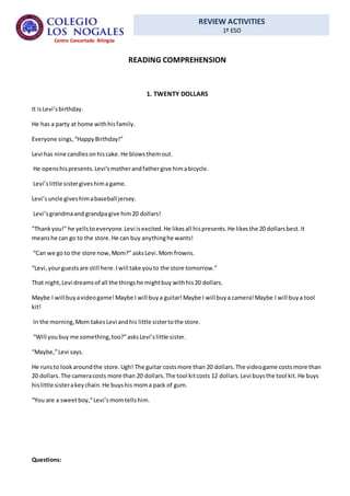 REVIEW ACTIVITIES
1º ESO
Centro Concertado Bilingüe
READING COMPREHENSION
1. TWENTY DOLLARS
It isLevi’sbirthday.
He has a party at home withhisfamily.
Everyone sings,“HappyBirthday!”
Levi has nine candlesonhiscake.He blowsthemout.
He openshispresents.Levi’smotherandfathergive himabicycle.
Levi’slittle sistergiveshima game.
Levi’suncle giveshimabaseball jersey.
Levi’sgrandmaand grandpagive him20 dollars!
"Thankyou!" he yellstoeveryone.Levi isexcited.He likesall hispresents.He likesthe 20 dollarsbest.It
meanshe can go to the store.He can buy anythinghe wants!
“Can we go to the store now,Mom?” asksLevi.Mom frowns.
“Levi,yourguestsare still here.Iwill take youto the store tomorrow.”
That night,Levi dreamsof all the thingshe mightbuy withhis20 dollars.
Maybe I will buyavideogame!Maybe I will buya guitar!Maybe I will buya camera!Maybe I will buya tool
kit!
In the morning,Mom takesLevi andhis little sistertothe store.
“Will youbuy me something,too?”asksLevi’slittle sister.
“Maybe,”Levi says.
He runsto lookaroundthe store.Ugh! The guitar costsmore than 20 dollars.The videogame costsmore than
20 dollars.The cameracosts more than 20 dollars.The tool kitcosts 12 dollars.Levi buysthe tool kit.He buys
hislittle sisterakeychain.He buyshis moma pack of gum.
“You are a sweetboy,”Levi’smomtellshim.
Questions:
 