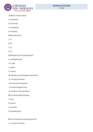 REVIEW ACTIVITIES
1º ESO
Centro Concertado Bilingüe
1) Whois at Levi'sparty?
A. hisparents
B. hisfriends
C. histeachers
D. hisfamily
2) How oldisLevi?
A. 9
B. 10
C. 11
D. 12
3) What doesLevi'ssistergive him?
A. a baseball jersey
B. a bike
C. a game
D. money
4) HowdoesLevi feel abouthispresents?
A.. He likesall of them.
B. He likesthe moneybest.
C. He likesthe game least.
D. He doesn´tlike anyof them
5) Levi dreamsaboutbuyinga
A. bike
B. camera
C. keychain
D. baseball jersey
6) Levi'smomfrownsat Levi because he
A. ismeanto hissister.
 