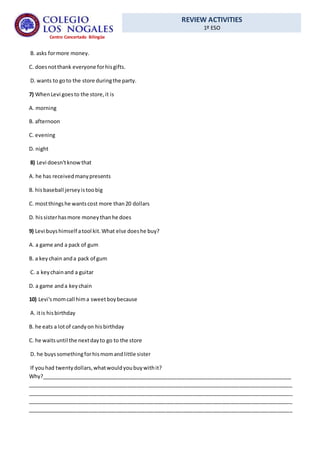 REVIEW ACTIVITIES
1º ESO
Centro Concertado Bilingüe
B. asks formore money.
C. doesnotthank everyone forhisgifts.
D. wants to goto the store duringthe party.
7) WhenLevi goesto the store,it is
A. morning
B. afternoon
C. evening
D. night
8) Levi doesn'tknowthat
A. he has receivedmanypresents
B. hisbaseball jerseyistoobig
C. mostthingshe wantscost more than20 dollars
D. hissisterhasmore moneythanhe does
9) Levi buyshimself atool kit.What else doeshe buy?
A. a game and a pack of gum
B. a keychain anda pack of gum
C. a keychainand a guitar
D. a game anda keychain
10) Levi'smomcall hima sweetboybecause
A. itis hisbirthday
B. he eats a lotof candyon hisbirthday
C. he waitsuntil the nextdayto go to the store
D. he buyssomethingforhismomandlittle sister
If youhad twentydollars,whatwouldyoubuywithit?
Why?_____________________________________________________________________________________
__________________________________________________________________________________________
__________________________________________________________________________________________
__________________________________________________________________________________________
__________________________________________________________________________________________
 