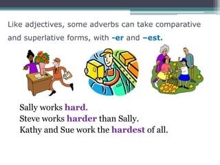 Like adjectives, some adverbs can take comparative
and superlative forms, with -er and –est.
Sally works hard.
Steve works harder than Sally.
Kathy and Sue work the hardest of all.
 