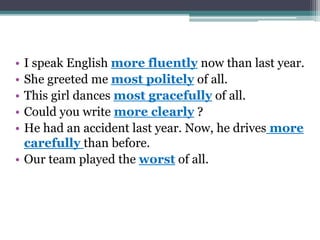 • I speak English more fluently now than last year.
• She greeted me most politely of all.
• This girl dances most gracefully of all.
• Could you write more clearly ?
• He had an accident last year. Now, he drives more
carefully than before.
• Our team played the worst of all.
 