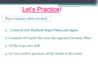 Let’s Practice!
Place commas where needed!
1. I want to visit Thailand Nepal China and Japan.
2. Leonardo Di Caprio the actor has appeared in many films.
3. I’d like to go now Jeff.
4. Yes you need to purchase all the books in the series.
 