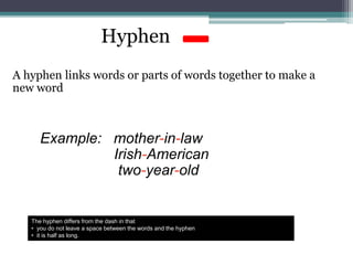 Hyphen
A hyphen links words or parts of words together to make a
new word
Example: mother-in-law
Irish-American
two-year-old
The hyphen differs from the dash in that
• you do not leave a space between the words and the hyphen
• it is half as long.
 