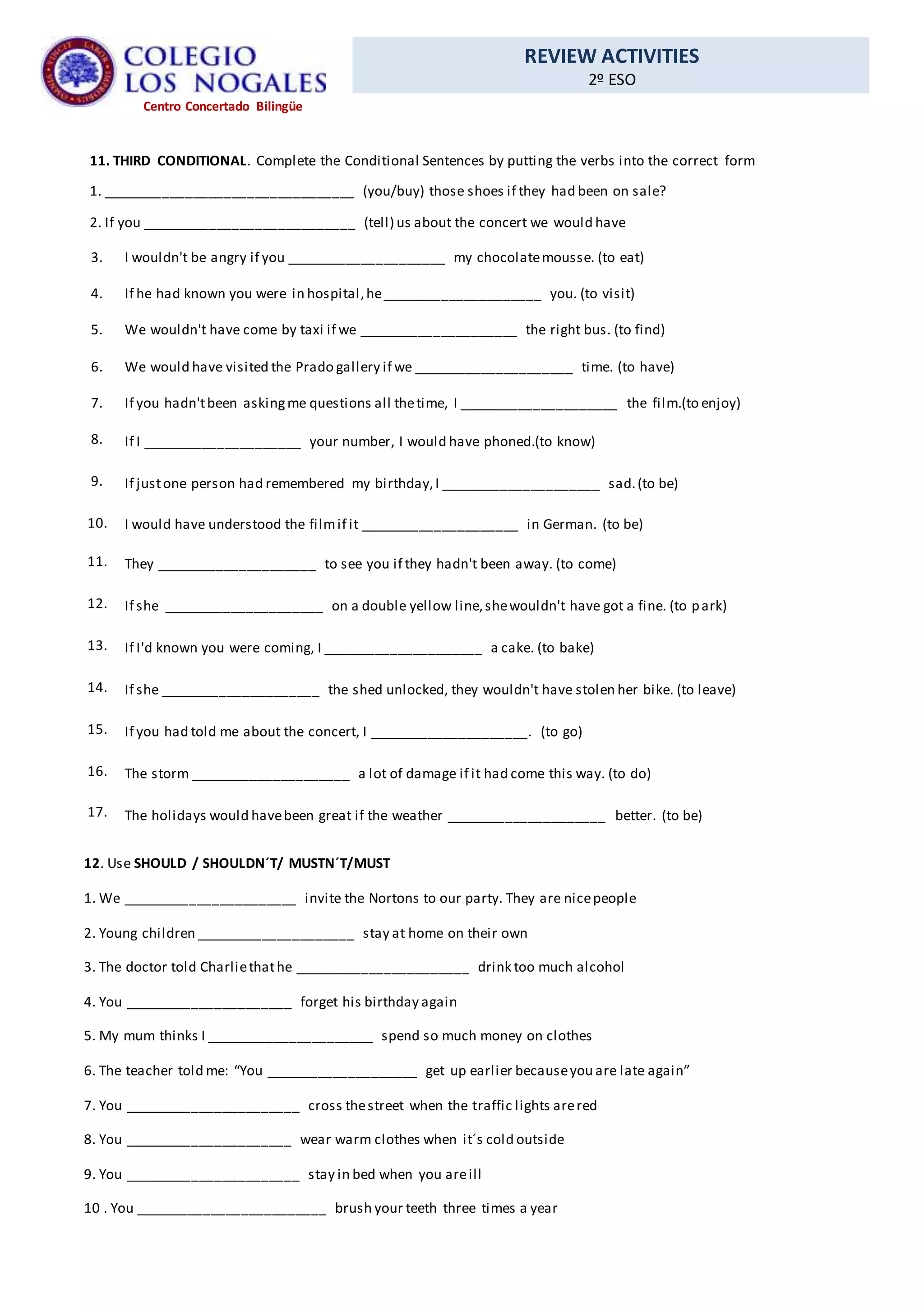 REVIEW ACTIVITIES
2º ESO
Centro Concertado Bilingüe
11. THIRD CONDITIONAL. Complete the Conditional Sentences by putting the verbs into the correct form
1. _________________________________ (you/buy) those shoes if they had been on sale?
2. If you ____________________________ (tell) us about the concert we would have
3. I wouldn't be angry if you _____________________ my chocolatemousse. (to eat)
4. If he had known you were in hospital,he_____________________ you. (to visit)
5. We wouldn't have come by taxi if we _____________________ the right bus. (to find)
6. We would have visited the Prado gallery if we _____________________ time. (to have)
7. If you hadn'tbeen askingme questions all thetime, I _____________________ the film.(to enjoy)
8. If I _____________________ your number, I would have phoned.(to know)
9. If justone person had remembered my birthday,I _____________________ sad.(to be)
10. I would have understood the filmif it _____________________ in German. (to be)
11. They _____________________ to see you if they hadn't been away. (to come)
12. If she _____________________ on a double yellow line,shewouldn't have got a fine. (to park)
13. If I'd known you were coming, I _____________________ a cake. (to bake)
14. If she _____________________ the shed unlocked, they wouldn't have stolen her bike. (to leave)
15. If you had told me about the concert, I _____________________. (to go)
16. The storm _____________________ a lot of damage if it had come this way. (to do)
17. The holidays would havebeen great if the weather _____________________ better. (to be)
12. Use SHOULD / SHOULDN´T/ MUSTN´T/MUST
1. We _______________________ invite the Nortons to our party. They are nicepeople
2. Young children _____________________ stay at home on their own
3. The doctor told Charliethathe _______________________ drink too much alcohol
4. You ______________________ forget his birthday again
5. My mum thinks I ______________________ spend so much money on clothes
6. The teacher told me: “You ____________________ get up earlier becauseyou are late again”
7. You _______________________ cross thestreet when the traffic lights arered
8. You ______________________ wear warm clothes when it´s cold outside
9. You _______________________ stay in bed when you areill
10 . You _________________________ brush your teeth three times a year
 