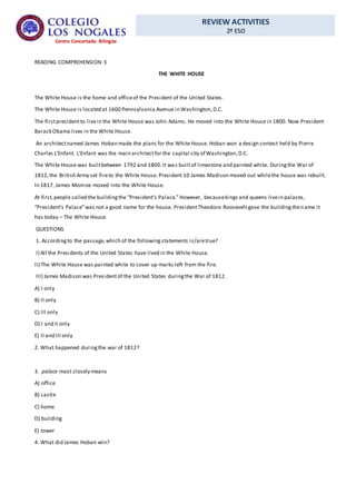 REVIEW ACTIVITIES
2º ESO
Centro Concertado Bilingüe
READING COMPREHENSION 3
THE WHITE HOUSE
The White House is the home and officeof the President of the United States.
The White House is located at 1600 Pennsylvania Avenue in Washington,D.C.
The firstpresidentto livein the White House was John Adams. He moved into the White House in 1800. Now President
Barack Obama lives in the White House.
An architectnamed James Hoban made the plans for the White House. Hoban won a design contest held by Pierre
Charles L’Enfant. L’Enfant was the main architectfor the capital city of Washington,D.C.
The White House was builtbetween 1792 and 1800.It was builtof limestone and painted white. Duringthe War of
1812,the British Army set fireto the White House. President 10 James Madison moved out whilethe house was rebuilt.
In 1817, James Monroe moved into the White House.
At first,people called the buildingthe “President’s Palace.”However, becausekings and queens livein palaces,
“President’s Palace”was not a good name for the house. PresidentTheodore Roosevelt gave the buildingthename it
has today – The White House.
QUESTIONS
1. Accordingto the passage,which of the followingstatements is/aretrue?
I) All the Presidents of the United States have lived in the White House.
II) The White House was painted white to cover up marks left from the fire.
III) James Madison was Presidentof the United States duringthe War of 1812.
A) I only
B) II only
C) III only
D) I and II only
E) II and III only
2. What happened duringthe war of 1812?
3. palace most closely means
A) office
B) castle
C) home
D) building
E) tower
4. What did James Hoban win?
 
