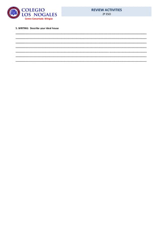 REVIEW ACTIVITIES
2º ESO
Centro Concertado Bilingüe
5. WRITING: Describe your ideal house
__________________________________________________________________________________________________
__________________________________________________________________________________________________
__________________________________________________________________________________________________
__________________________________________________________________________________________________
__________________________________________________________________________________________________
__________________________________________________________________________________________________
__________________________________________________________________________________________________
 