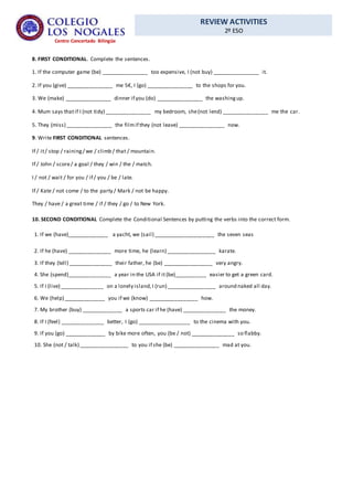 REVIEW ACTIVITIES
2º ESO
Centro Concertado Bilingüe
8. FIRST CONDITIONAL. Complete the sentences.
1. If the computer game (be) ________________ too expensive, I (not buy) ________________ it.
2. If you (give) ________________ me 5€, I (go) ________________ to the shops for you.
3. We (make) ________________ dinner if you (do) ________________ the washingup.
4. Mum says thatif I (not tidy) ________________ my bedroom, she(not lend) ________________ me the car.
5. They (miss) ________________ the filmif they (not leave) ________________ now.
9. Write FIRST CONDITIONAL sentences.
If / it/ stop / raining/ we / climb / that / mountain.
If / John / score/ a goal / they / win / the / match.
I / not / wait / for you / if / you / be / late.
If / Kate / not come / to the party / Mark / not be happy.
They / have / a great time / if / they / go / to New York.
10. SECOND CONDITIONAL Complete the Conditional Sentences by putting the verbs into the correct form.
1. If we (have)______________ a yacht, we (sail) _____________________ the seven seas
2. If he (have) _______________ more time, he (learn) _________________ karate.
3. If they (tell) _______________ their father, he (be) _________________ very angry.
4. She (spend)_______________ a year in the USA if it(be)___________ easier to get a green card.
5. If I (live) _______________ on a lonely island,I (run) _________________ around naked all day.
6. We (help) ______________ you if we (know) _________________ how.
7. My brother (buy) ______________ a sports car if he (have) _______________ the money.
8. If I (feel) _______________ better, I (go) __________________ to the cinema with you.
9. If you (go) ______________ by bike more often, you (be / not) _______________ so flabby.
10. She (not / talk) _________________ to you if she (be) ________________ mad at you.
 