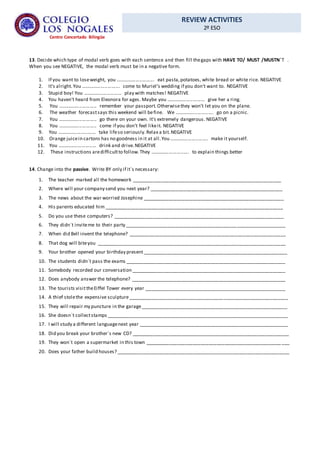 REVIEW ACTIVITIES
2º ESO
Centro Concertado Bilingüe
13. Decide which type of modal verb goes with each sentence and then fill thegaps with HAVE TO/ MUST /MUSTN´T .
When you see NEGATIVE, the modal verb must be in a negative form.
1. If you want to loseweight, you ............................. eat pasta,potatoes, white bread or white rice. NEGATIVE
2. It's alright.You ............................. come to Muriel's wedding if you don't want to. NEGATIVE
3. Stupid boy! You ............................. play with matches! NEGATIVE
4. You haven't heard from Eleonora for ages. Maybe you ............................. give her a ring.
5. You ............................. remember your passport.Otherwisethey won't let you on the plane.
6. The weather forecastsays this weekend will befine. We ............................. go on a picnic.
7. You ............................. go there on your own. It's extremely dangerous. NEGATIVE
8. You ............................. come if you don't feel likeit. NEGATIVE
9. You ............................. take lifeso seriously.Relax a bit.NEGATIVE
10. Orange juicein cartons has no goodness in it at all.You ............................. make it yourself.
11. You ............................. drink and drive.NEGATIVE
12. These instructions aredifficultto follow.They ............................. to explain things better
14. Change into the passive. Write BY only if it´s necessary:
1. The teacher marked all the homework ________________________________________________________
2. Where will your company send you next year? __________________________________________________
3. The news about the war worried Josephine _____________________________________________________
4. His parents educated him ___________________________________________________________________
5. Do you use these computers? ________________________________________________________________
6. They didn´t inviteme to their party ____________________________________________________________
7. When did Bell invent the telephone? ___________________________________________________________
8. That dog will biteyou _______________________________________________________________________
9. Your brother opened your birthday present ______________________________________________________
10. The students didn´t pass the exams ____________________________________________________________
11. Somebody recorded our conversation __________________________________________________________
12. Does anybody answer the telephone? __________________________________________________________
13. The tourists visittheEiffel Tower every year _____________________________________________________
14. A thief stolethe expensive sculpture____________________________________________________________
15. They will repair my puncture in the garage_______________________________________________________
16. She doesn´t collectstamps ____________________________________________________________________
17. I will study a different languagenext year ________________________________________________________
18. Did you break your brother´s new CD? ___________________________________________________________
19. They won´t open a supermarket in this town ___________________________________________________ ___
20. Does your father build houses? _________________________________________________________________
 