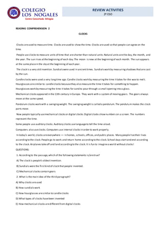 REVIEW ACTIVITIES
2º ESO
Centro Concertado Bilingüe
READING COMPREHENSION 2
CLOCKS
Clocks areused to measure time. Clocks areused to show the time. Clocks areused so that people can agree on the
time.
People use clocks to measure units of time that areshorter than natural units.Natural units arethe day, the month, and
the year. The sun rises atthe beginning of each day.The moon is new at the beginningof each month. The sun appears
at the same placein the sky at the beginning of each year.
The clock is a very old invention. Sundialswere used in ancienttimes. Sundialswork by measuringshadows thatare cast
by the sun.
Candleclocks were used a very longtime ago. Candle clocks work by measuringthe time ittakes for the wax to mel t.
Hourglasses aresimilar to candleclocks becausethey also measurethe time it takes for something to happen.
Hourglasses work by measuringthe time it takes for sand to pour through a small openinginto a glass.
Mechanical clocksappeared in the 13th century in Europe. They work with a system of moving gears. The gears always
move at the same speed.
Pendulum clocks work with a swingingweight. The swingingweight is called a pendulum. The pendulum makes the clock
parts move.
Now people typically usemechanical clocksor digital clocks.Digital clocks shownumbers on a screen. The numbers
represent the time.
Some people use auditory clocks.Auditory clocks uselanguageto tell the time aloud.
Computers also useclocks.Computers use internal clocks in order to work properly.
In today’s world, clocks areeverywhere –– in homes, schools,offices,and public places. Many people livetheir lives
accordingto the clock.People go to work and return home accordingto the clock.School days startand end according
to the clock.Airplanes takeoff and land accordingto the clock.It is fun to imaginea world without clocks!
QUESTIONS:
1. Accordingto the passage,which of the followingstatements is/aretrue?
A) The clock is people’s oldestinvention.
B) Sundials were the firstkind of clock thatpeople invented.
C) Mechanical clockscontain gears
2. What is the main idea of the third paragraph?
A) Why clocks areused
B) How sundialswork
C) How hourglasses aresimilar to candleclocks
D) What types of clocks havebeen invented
E) How mechanical clocks aredifferentfrom digital clocks
 