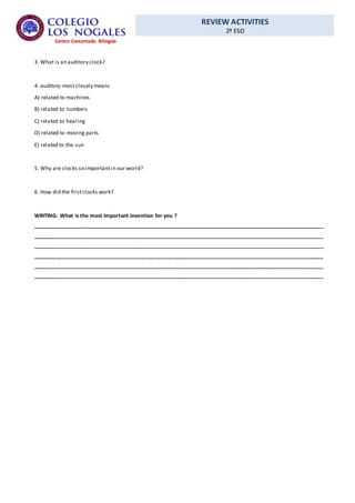 REVIEW ACTIVITIES
2º ESO
Centro Concertado Bilingüe
3. What is an auditory clock?
4. auditory most closely means
A) related to machines
B) related to numbers
C) related to hearing
D) related to moving parts
E) related to the sun
5. Why are clocks so important in our world?
6. How did the firstclocks work?
WRITING: What is the most important invention for you ?
__________________________________________________________________________________________________
__________________________________________________________________________________________________
__________________________________________________________________________________________________
__________________________________________________________________________________________________
__________________________________________________________________________________________________
__________________________________________________________________________________________________
 