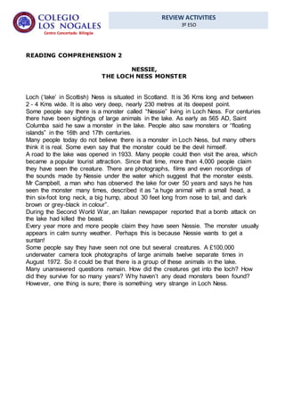 REVIEW ACTIVITIES
3º ESO
Centro Concertado Bilingüe
READING COMPREHENSION 2
NESSIE,
THE LOCH NESS MONSTER
Loch (‘lake’ in Scottish) Ness is situated in Scotland. It is 36 Kms long and between
2 - 4 Kms wide. It is also very deep, nearly 230 metres at its deepest point.
Some people say there is a monster called “Nessie” living in Loch Ness. For centuries
there have been sightings of large animals in the lake. As early as 565 AD, Saint
Columba said he saw a monster in the lake. People also saw monsters or “floating
islands” in the 16th and 17th centuries.
Many people today do not believe there is a monster in Loch Ness, but many others
think it is real. Some even say that the monster could be the devil himself.
A road to the lake was opened in 1933. Many people could then visit the area, which
became a popular tourist attraction. Since that time, more than 4,000 people claim
they have seen the creature. There are photographs, films and even recordings of
the sounds made by Nessie under the water which suggest that the monster exists.
Mr Campbell, a man who has observed the lake for over 50 years and says he has
seen the monster many times, described it as “a huge animal with a small head, a
thin six-foot long neck, a big hump, about 30 feet long from nose to tail, and dark
brown or grey-black in colour”.
During the Second World War, an Italian newspaper reported that a bomb attack on
the lake had killed the beast.
Every year more and more people claim they have seen Nessie. The monster usually
appears in calm sunny weather. Perhaps this is because Nessie wants to get a
suntan!
Some people say they have seen not one but several creatures. A £100,000
underwater camera took photographs of large animals twelve separate times in
August 1972. So it could be that there is a group of these animals in the lake.
Many unanswered questions remain. How did the creatures get into the loch? How
did they survive for so many years? Why haven’t any dead monsters been found?
However, one thing is sure; there is something very strange in Loch Ness.
 
