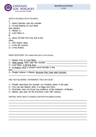 REVIEW ACTIVITIES
3º ESO
Centro Concertado Bilingüe
MATCH COLUMN A WITH COLUMN B
A
1.– Saint Columba saw the monster
2.– A road leading to Loch Ness
was opened
3.– Nessie is
4.– Loch Ness is
B
a.– about 30 feet from one end to the
other.
b.– 230 metres deep.
c.– in the 6th century.
d.– in the thirties.
MAKE QUESTIONS The underlined part is the answer.
1.– Nessie lives in Loch Ness __________________________________________
2.– 4000 people have seen the monster. ___________________________________
3.– Loch Ness is 36 kms long. ___________________________________________
4.– In August 1972 a camera found animals in the
lake.________________________________________________________________
5.– People believe in Nessie because they have seen pictures.
____________________________________________________________________
ARE THE FOLLOWING STATEMENTS TRUE OR FALSE?
1.– People described the monster as a floating island in the past.
2.– You can see Nessie when it is foggy and rainy.
3.– Scientists have not found any evidence of the existence of Nessie.
4.– Nessie was seen for the first time in the 16th century.
WRITING: WRITE ABOUT A FAMOUS MYSTERY OR URBAN LEGEND
______________________________________________________________________
______________________________________________________________________
______________________________________________________________________
______________________________________________________________________
______________________________________________________________________
______________________________________________________________________
______________________________________________________________________
______________________________________________________________________
 