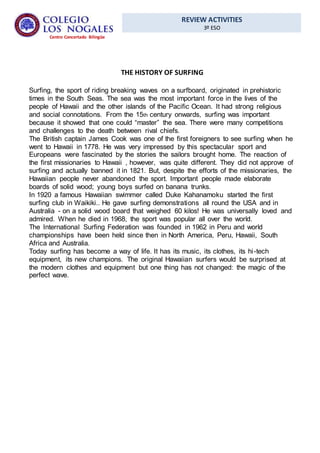 REVIEW ACTIVITIES
3º ESO
Centro Concertado Bilingüe
THE HISTORY OF SURFING
Surfing, the sport of riding breaking waves on a surfboard, originated in prehistoric
times in the South Seas. The sea was the most important force in the lives of the
people of Hawaii and the other islands of the Pacific Ocean. It had strong religious
and social connotations. From the 15th century onwards, surfing was important
because it showed that one could “master” the sea. There were many competitions
and challenges to the death between rival chiefs.
The British captain James Cook was one of the first foreigners to see surfing when he
went to Hawaii in 1778. He was very impressed by this spectacular sport and
Europeans were fascinated by the stories the sailors brought home. The reaction of
the first missionaries to Hawaii , however, was quite different. They did not approve of
surfing and actually banned it in 1821. But, despite the efforts of the missionaries, the
Hawaiian people never abandoned the sport. Important people made elaborate
boards of solid wood; young boys surfed on banana trunks.
In 1920 a famous Hawaiian swimmer called Duke Kahanamoku started the first
surfing club in Waikiki.. He gave surfing demonstrations all round the USA and in
Australia - on a solid wood board that weighed 60 kilos! He was universally loved and
admired. When he died in 1968, the sport was popular all over the world.
The International Surfing Federation was founded in 1962 in Peru and world
championships have been held since then in North America, Peru, Hawaii, South
Africa and Australia.
Today surfing has become a way of life. It has its music, its clothes, its hi-tech
equipment, its new champions. The original Hawaiian surfers would be surprised at
the modern clothes and equipment but one thing has not changed: the magic of the
perfect wave.
 