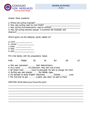 REVIEW ACTIVITIES
3º ESO
Centro Concertado Bilingüe
Answer these questions:
a. Where did surfing originate? ________________________________________
b. How was surfing used by rival chiefs? ________________________________
c. How did the first missionaries react to surfing?__________________________
d. How did surfing become popular in countries like Australia and
America?_________________________________________________________
Which sports are the following words related to?
a. court. _______________
b. course. _______________
c. track. ______________
d. field. _________________
e. pool.__________________
Fill in the blanks with the prepositions below:
FOR FROM TO IN BY OF AT
a. She was impressed ……….. their determination.
b. As a result ……….. his indecision, they lost a lot of time.
c. Mr Green tried ……….. hours to persuade his wife to change her mind.
d. Surfing was also popular …….. the Middle Ages.
e. He decided to study English intensively ……….. October ……….. June.
f. The first time he got ……….. a plane was when he went to Paris.
WRITING: Writeaboutyour favourite sport
______________________________________________________________________
______________________________________________________________________
______________________________________________________________________
______________________________________________________________________
______________________________________________________________________
______________________________________________________________________
______________________________________________________________________
 