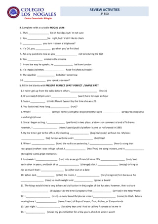 REVIEW ACTIVITIES
3º ESO
Centro Concertado Bilingüe
4. Complete with a suitableMODAL VERB
1. They ________________ be on holiday,butI´m not sure
2. You ________________be right, but I´d still liketo check
3. _______________ you turn it down a bitplease?
4. It´s OK, you ____________ go when you´ve finished
5. Ask any questions now as you _________________ not talk duringthe test
6. You ____________ smoke in the cinema
7. From the way he speaks,he _______________ be from London
8. It´s impossiblethey ________________ have finished italready!
9. The weather ______________ be better tomorrow
10. _________________ you speak Japanese?
5. Fill in the blanks with PRESENT PERFECT /PAST PERFECT /SIMPLE PAST
1. I never get up from the tablebefore others _____________________ (finish)
2. It´s already 9.30 pm and I ____________________ (wait) here for over an hour
3. Susan ____________ (climb) Mount Everest by the time she was 25
4. You look tired. How long _______________ (run)?
5. When I _______________ (arrive) home lastnight,I discovered that Jane ______________ (prepare) a beautiful
candlelightdinner
6. Since I began acting, I ______________ (perform) in two plays,a television commercial and a TV drama
However, I ___________________ (never/speak) publicly beforeI came to Hollywood in 1985
7. By the time I got to the office, the meeting _______________ (begin/already) without me. My boss
__________________ (be) furious with me and I _______________ (be) fired
8. When I __________________ (turn) the radio on yesterday, I __________________ (hear) a song that
was popular when I was in high school.I ________________ (hear/not) the song in years,and it_______________
(bring) me some great memories
9. Last week I _________________ (run) into an ex-girlfriend of mine. We ___________________ (not / see)
each other in years,and both of us ________________ (change) a lot. I ________________ (enjoy) talkingto
her so much that I __________________ (ask) her out on a date
10. When Jack ______________ (enter) the room, I __________________ (not/recognize) him because he
__________________ (lose) so much weight and _______________ (grow) a beard
11. The Maya established a very advanced civilization in thejungles of the Yucatan, however, their culture
_____________________ (disappear) by the time Europeans first_______________ (arrive) in the New World
12. I ___________________ (visit) so many beautiful places sinceI __________________ (come) to Utah. Before
moving here I ________________ (never/ hear) of Bryce Canyon, Zion, Arches, or Canyonlands
13. Last night I __________________ (lose) my keys and I had to call my flatmate to let me in
14. I _______________ (know) my grandmother for a few years,she died when I was 8
 