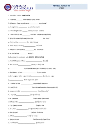 REVIEW ACTIVITIES
3º ESO
Centro Concertado Bilingüe
7. Write the correct PREPOSITION
a. Laughing_________ other people is not polite
b. Why does she always disagree____________ everybody?
c. He explained ____________ us what he meant
d.I´m lookingforward _______ seeing you next weekend
e. I don’t want to talk __________ that test. I know I did very badly
f. What do you and your parents argue ____________ the most?
g. He is waiting___________ the train to stop
h. Does this scarf belong_______________ anyone?
i.The policearesearching____________the stolen car
j. Do you believe ___________ ghosts?
8. Complete the sentences with GERUND OR INFINITIVE
a. He told the joke without ______________________ (laugh)
b. It is unusual _________________ (have) so many cats
c. __________________ (find) a parkingspaceis quitedifficultin this area
d. Sheila went by bus ___________________ (save) money
e. She has gone to the supermarket _______________ (buy) some sugar
g.__________________ (talk) to you was great
h. I am fed up with ________________ (be) treated as a child
i.It is difficult__________________ (learn) a new languagewhen you are old
j. Are you afraid of ______________________ (touch) a snake?
k. I enjoyed __________________ (live) in France
l.He suggested ___________________ (stay) at the Great Hotel
m. She avoided _____________________ (talk) to her boss
n. I´ve always wanted _________________ (have) a dog
o. She plans _______________ (buy) a new house next year
p. We decided _________________ (go) out for dinner
q. I hate _________________(wait) for buses
r. We don´t need _________________ (take) an umbrella with us
s. I don´t mind _______________________ (come) early
 