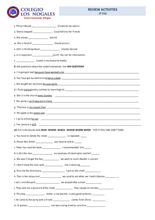 REVIEW ACTIVITIES
3º ESO
Centro Concertado Bilingüe
t. Philip refused ____________________ (listen) to my advice
u. Sheila stopped ________________ (say) hello to her friends
v. She enjoys ________________ (paint)
w. She is fond of _________________ (have) picnics
x. John is thinkingabout ________________ (study) abroad
y. It is important_________________(surf) the net for information
z. _______________ (cook) is my favourite hobby
9. Ask questions about the underlined words. Use WH-QUESTIONS
a. I´m goingto bed becauseI have worked a lot __________________________________________________________
b. You have got karatetraining twice a week _____________________________________________________________
c. We bought ten balloons for your party ________________________________________________________________
d. I fly to Ireland every summer to learn English __________________________________________________________
e. She is in the church every Sunday _________________________________________________________________
f. The party is on Friday at2 o´clock __________________________________________________________________
g. That boy is my cousin Tom ______________________________________________________________________
h. My apple is the green one _______________________________________________________________________
i. I go to school by car ___________________________________________________________________________
j. The camera is $55 _____________________________________________________________________________
10 .Fill in the blanks with WHO- WHOM- WHICH- WHOSE-WHERE-WHEN. TICK IF YOU CAN OMIT THEM
a. You have to delete the sheet _______________ is repeated. _____
b. Phone Mrs Smith ______________ you have to talk to ______
c. Peter has read the book _______________ I recommended him______
d. Is this the man ________________ accused you of stealinghis wallet? _______
e. We won´t forget the day _____________ we went to Justin Beaber´s concert
f. I don’t know the man with _______________ she is dancing________
g. Pass me the dictionary ___________________ I put on the shelf _____________
h. That is the restaurant_________________ we used to eat when we lived in Boston ___________
i.Let´s visitthe park ___________________ we played after school _____________
j. They sent me a postcard of the hotel ______________ they stayed on holiday ____________
k. This boy, _______________ father is my teacher, is very good at tennis __________
l.He came to the party with a friend ______________ comes from China ___________
m. A woman, _________________ son was crying,tried to calmhim _______________
 
