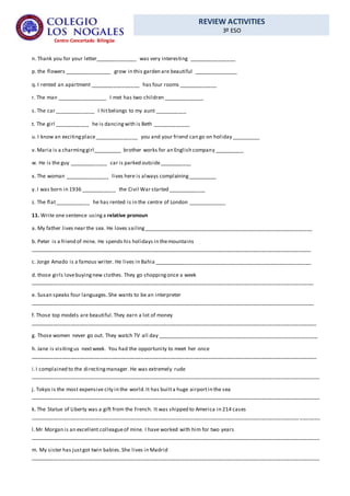 REVIEW ACTIVITIES
3º ESO
Centro Concertado Bilingüe
n. Thank you for your letter______________ was very interesting ________________
p. the flowers ________________ grow in this garden are beautiful _______________
q. I rented an apartment _________________ has four rooms _____________
r. The man _________________ I met has two children ______________
s. The car ______________ I hitbelongs to my aunt ___________
t. The girl ____________ he is dancingwith is Beth _____________
u. I know an excitingplace_______________ you and your friend can go on holiday __________
v. Maria is a charminggirl__________ brother works for an English company __________
w. He is the guy _____________ car is parked outside___________
x. The woman _______________ lives here is always complaining__________
y. I was born in 1936 ____________ the Civil War started _____________
z. The flat____________ he has rented is in the centre of London _____________
11. Write one sentence usinga relative pronoun
a. My father lives near the sea. He loves sailing__________________________________________________________
b. Peter is a friend of mine. He spends his holidays in themountains
________________________________________________________________________________________________
c. Jorge Amado is a famous writer. He lives in Bahia ______________________________________________________
d. those girls lovebuyingnew clothes. They go shoppingonce a week
_________________________________________________________________________________________________
e. Susan speaks four languages.She wants to be an interpreter
_________________________________________________________________________________________________
f. Those top models are beautiful.They earn a lot of money
__________________________________________________________________________________________________
g. Those women never go out. They watch TV all day _______________________________________________________
h. Jane is visitingus nextweek. You had the opportunity to meet her once
__________________________________________________________________________________________________
i.I complained to the directingmanager. He was extremely rude
___________________________________________________________________________________________________
j. Tokyo is the most expensive city in the world.It has builta huge airportin the sea
___________________________________________________________________________________________________
k. The Statue of Liberty was a gift from the French. It was shipped to America in 214 cases
____________________________________________________________________________________________ _______
l.Mr Morgan is an excellent colleagueof mine. I have worked with him for two years
___________________________________________________________________________________________________
m. My sister has justgot twin babies.She lives in Madrid
___________________________________________________________________________________________________
 