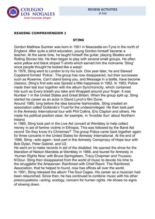 REVIEW ACTIVITIES
3º ESO
Centro Concertado Bilingüe
READING COMPREHENSION 1
STING
Gordon Matthew Sumner was born in 1951 in Newcastle-on-Tyne in the north of
England. After quite a strict education, young Gordon himself became a
teacher. At the same time, he taught himself the guitar, playing Beatles and
Rolling Stones hits. He then began to play with several small groups. He often
wore yellow and black striped T-shirts which earned him the nickname ‘Sting’
since people thought he looked like a wasp!
In 1976, Sting went to London to try his luck. One year later, he and Stewart
Copeland formed ‘Police’. The group has now disappeared, but their successes
such as Roxanne, Can’t stand losing you, and Message in a bottle, have become
classics. Sting’s first solo was Spread a little happiness in 1982. In 1983, Police
made their last tour together with the album Synchronicity, which contained
hits such as Every breath you take and Wrapped around your finger. It was
Number 1 in the United States and Great Britain. When the group split up, Sting
started his career as an actor in David Lynch’s film Dune.
Around 1980, long before the idea become fashionable, Sting created an
association called Outlando’s Trust for the underprivileged. He then took part
in the Amnesty International tour with Phil Collins, Eric Clapton and others. He
made his political position clear, for example, in ‘Invisible Sun’ about Northern
Ireland.
In 1985, Sting took part in the Live Aid concert at Wembley to help collect
money in aid of famine victims in Ethiopia. This was followed by the Band Aid
record ‘Do they know it’s Christmas?’ The group Police came back together again
for three concerts in the United States for Amnesty International. At the end of
1986, Sting –solo again– took part in the Amnesty Conspiracy of Hope tour with
Bob Dylan, Peter Gabriel, and U2.
He went on to make records in aid of the disabled. He opened the show for the
liberation of Nelson Mandela at Wembley in 1988, and toured for Amnesty in
‘Human Rights Now’ with Bruce Springsteen, Tracy Chapman and Youssou
N’Dour. Sting then disappeared from the world of music to devote his time to
the strugglefor the Amazonian Rainforest with Chief Raoni. The Rainforest
Association, that he helped to found, now has offices all over the world.
In 1991, Sting released the album The Soul Cages. His career as a musician had
been relaunched. Since then, he has continued to combine music with his other
preoccupations –acting, ecology, concern for human rights. He shows no signs
of slowing down.
 