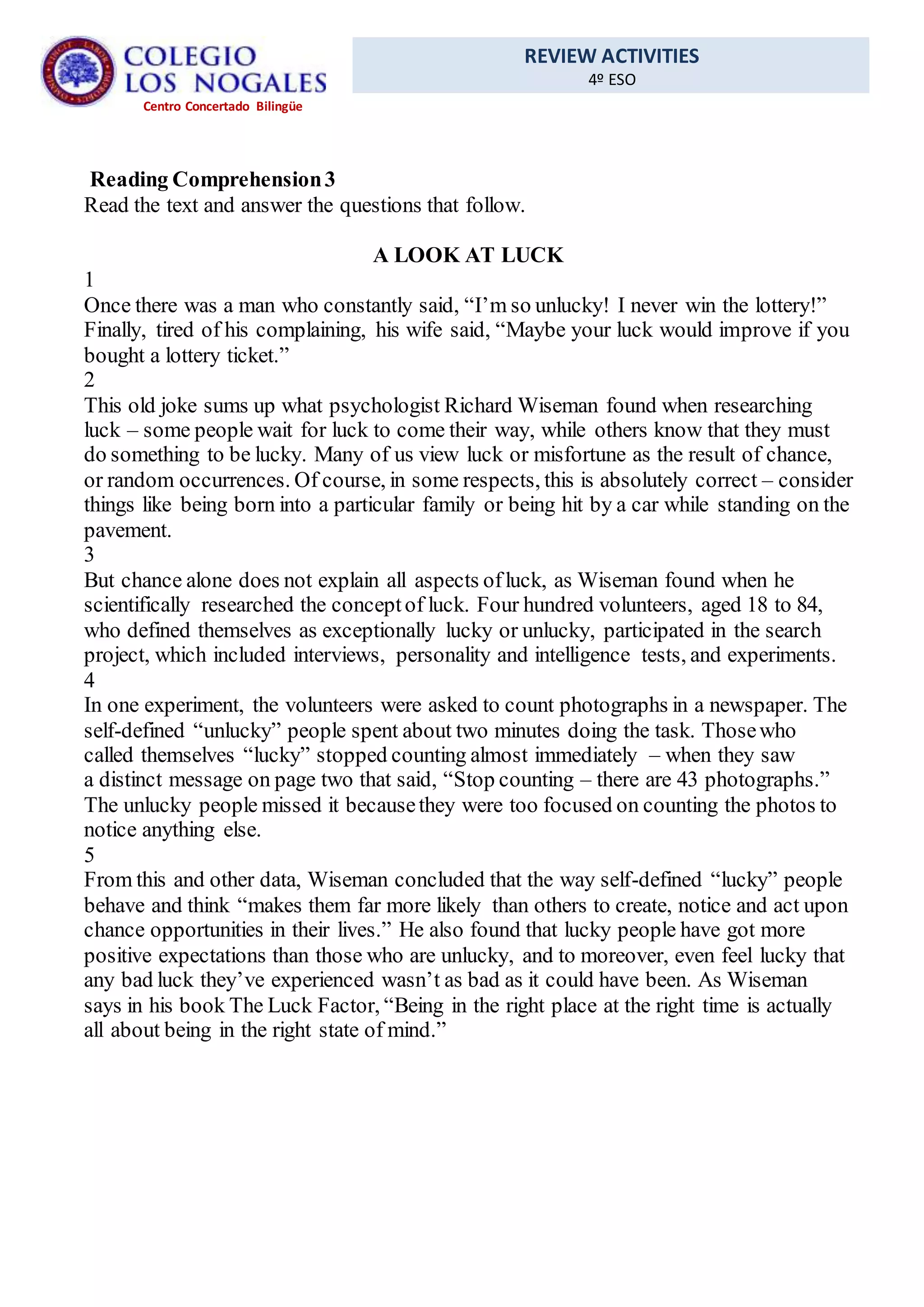 REVIEW ACTIVITIES
4º ESO
Centro Concertado Bilingüe
Reading Comprehension3
Read the text and answer the questions that follow.
A LOOK AT LUCK
1
Once there was a man who constantly said, “I’m so unlucky! I never win the lottery!”
Finally, tired of his complaining, his wife said, “Maybe your luck would improve if you
bought a lottery ticket.”
2
This old joke sums up what psychologist Richard Wiseman found when researching
luck – some people wait for luck to come their way, while others know that they must
do something to be lucky. Many of us view luck or misfortune as the result of chance,
or random occurrences. Of course, in some respects, this is absolutely correct – consider
things like being born into a particular family or being hit by a car while standing on the
pavement.
3
But chance alone does not explain all aspects ofluck, as Wiseman found when he
scientifically researched the conceptof luck. Four hundred volunteers, aged 18 to 84,
who defined themselves as exceptionally lucky or unlucky, participated in the search
project, which included interviews, personality and intelligence tests, and experiments.
4
In one experiment, the volunteers were asked to count photographs in a newspaper. The
self-defined “unlucky” people spent about two minutes doing the task. Thosewho
called themselves “lucky” stopped counting almost immediately – when they saw
a distinct message on page two that said, “Stop counting – there are 43 photographs.”
The unlucky people missed it becausethey were too focused on counting the photos to
notice anything else.
5
From this and other data, Wiseman concluded that the way self-defined “lucky” people
behave and think “makes them far more likely than others to create, notice and act upon
chance opportunities in their lives.” He also found that lucky people have got more
positive expectations than those who are unlucky, and to moreover, even feel lucky that
any bad luck they’ve experienced wasn’t as bad as it could have been. As Wiseman
says in his book The Luck Factor, “Being in the right place at the right time is actually
all about being in the right state of mind.”
 